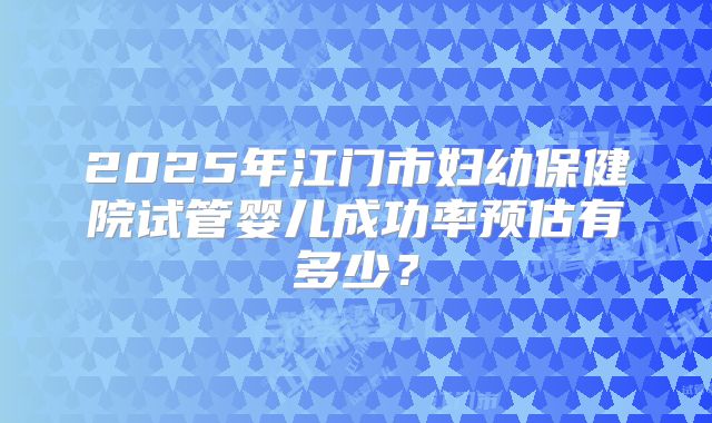 2025年江门市妇幼保健院试管婴儿成功率预估有多少？