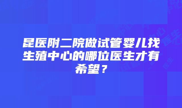 昆医附二院做试管婴儿找生殖中心的哪位医生才有希望？