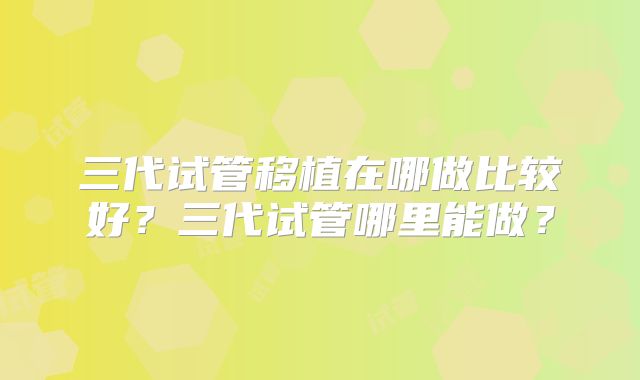 三代试管移植在哪做比较好?三代试管哪里能做?