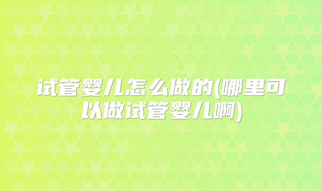 试管婴儿怎么做的(哪里可以做试管婴儿啊)