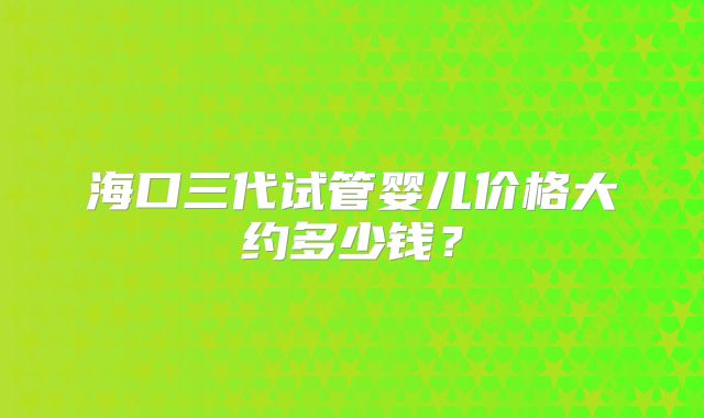 海口三代试管婴儿价格大约多少钱?