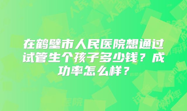 在鹤壁市人民医院想通过试管生个孩子多少钱？成功率怎么样？