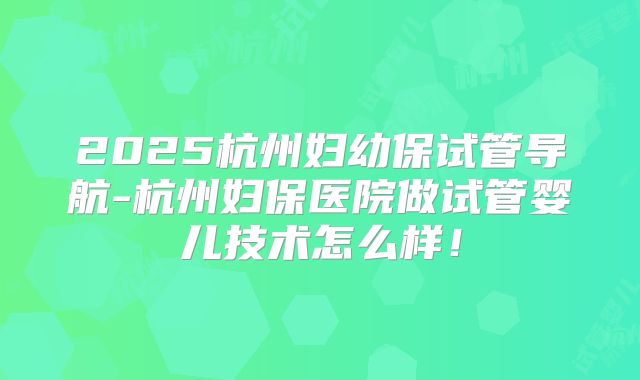 2025杭州妇幼保试管导航-杭州妇保医院做试管婴儿技术怎么样!
