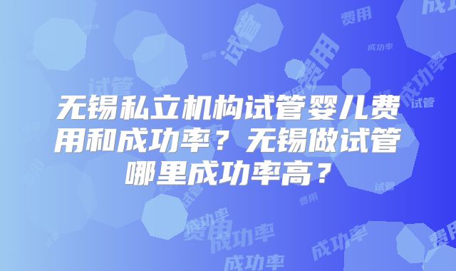 无锡私立机构试管婴儿费用和成功率？无锡做试管哪里成功率高？