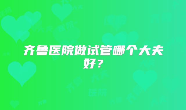齐鲁医院做试管哪个大夫好？