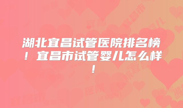 湖北宜昌试管医院排名榜！宜昌市试管婴儿怎么样！