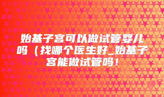 始基子宫可以做试管婴儿吗（找哪个医生好_始基子宫能做试管吗！