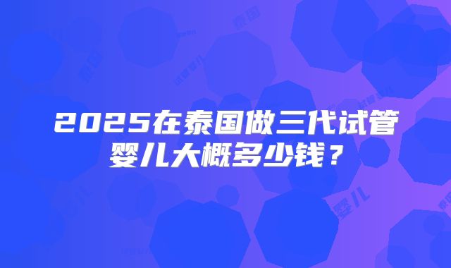 2025在泰国做三代试管婴儿大概多少钱？