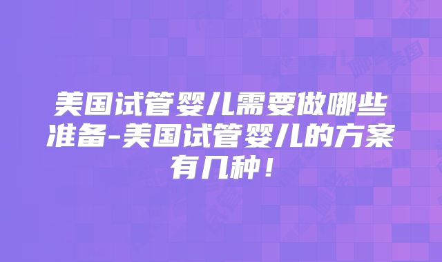美国试管婴儿需要做哪些准备-美国试管婴儿的方案有几种！