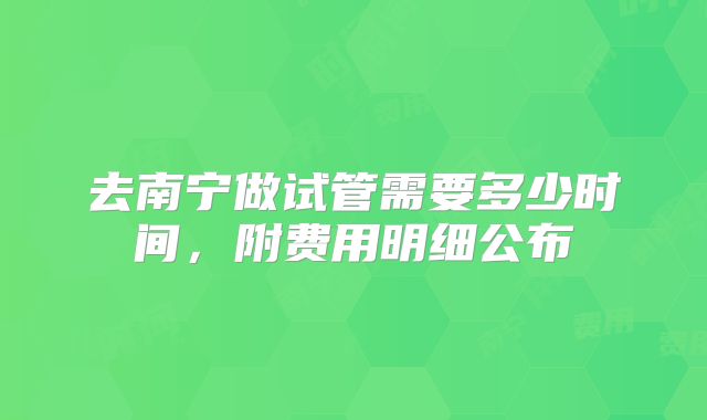 去南宁做试管需要多少时间，附费用明细公布