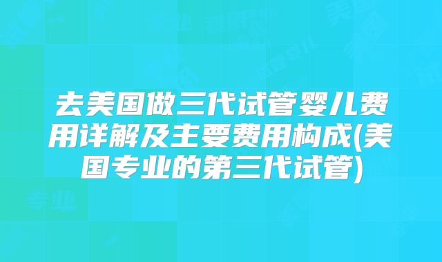 去美国做三代试管婴儿费用详解及主要费用构成(美国专业的第三代试管)