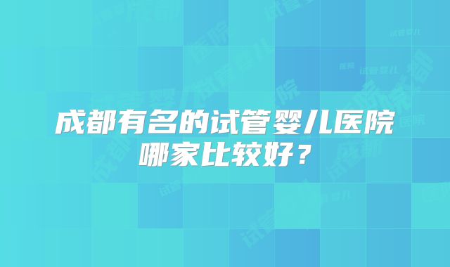 成都有名的试管婴儿医院哪家比较好？