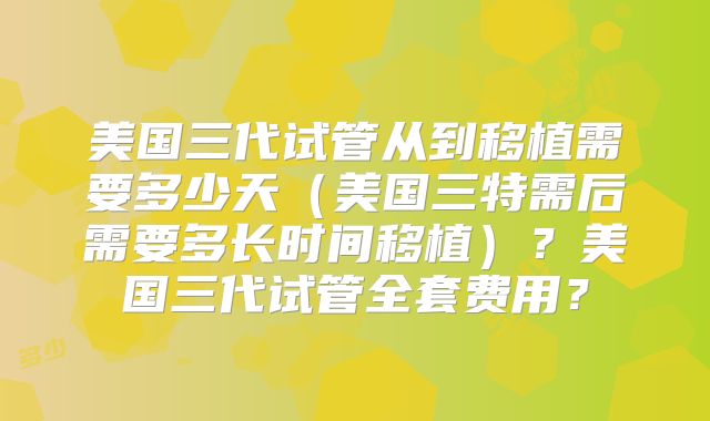 美国三代试管从到移植需要多少天（美国三特需后需要多长时间移植）？美国三代试管全套费用？