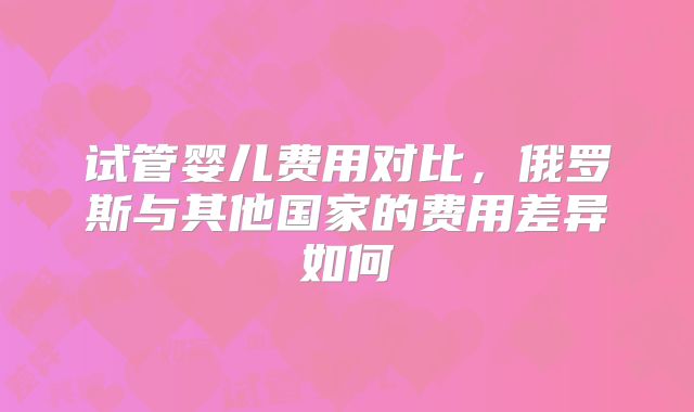 试管婴儿费用对比，俄罗斯与其他国家的费用差异如何