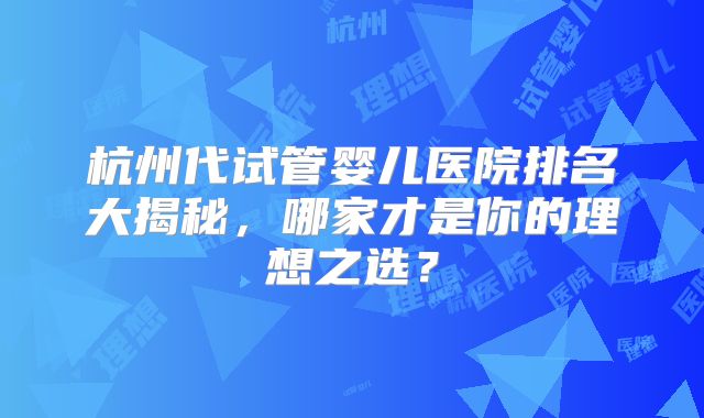 杭州代试管婴儿医院排名大揭秘,哪家才是你的理想之选?