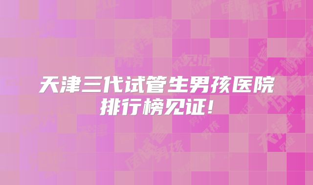 天津三代试管生男孩医院排行榜见证!