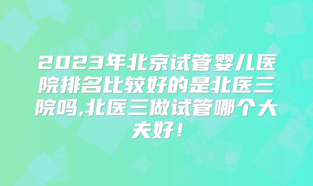 2023年北京试管婴儿医院排名比较好的是北医三院吗,北医三做试管哪个大夫好！