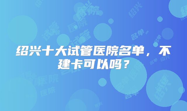 绍兴十大试管医院名单,不建卡可以吗?