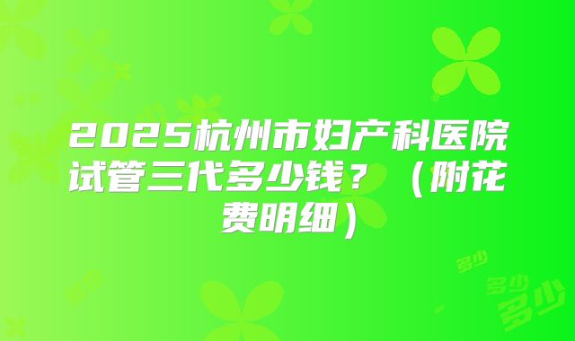 2025杭州市妇产科医院试管三代多少钱？（附花费明细）