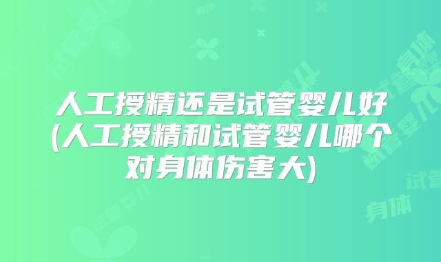 人工授精还是试管婴儿好(人工授精和试管婴儿哪个对身体伤害大)