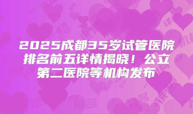 2025成都35岁试管医院排名前五详情揭晓!公立第二医院等机构发布