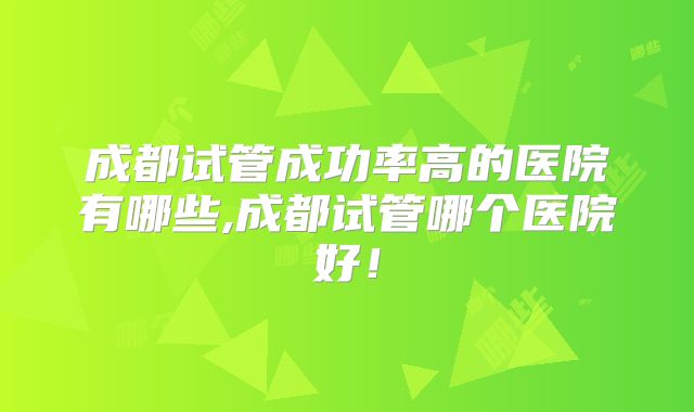 成都试管成功率高的医院有哪些,成都试管哪个医院好!