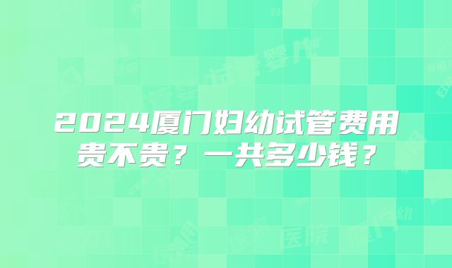 2024厦门妇幼试管费用贵不贵？一共多少钱？