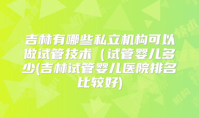 吉林有哪些私立机构可以做试管技术（试管婴儿多少(吉林试管婴儿医院排名比较好)