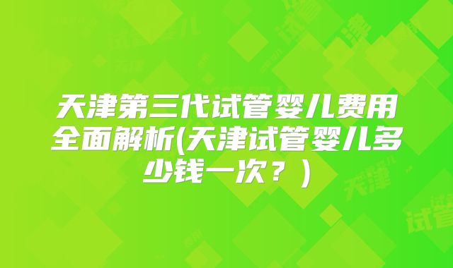 天津第三代试管婴儿费用全面解析(天津试管婴儿多少钱一次？)