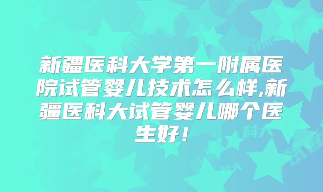 新疆医科大学第一附属医院试管婴儿技术怎么样,新疆医科大试管婴儿哪个医生好！