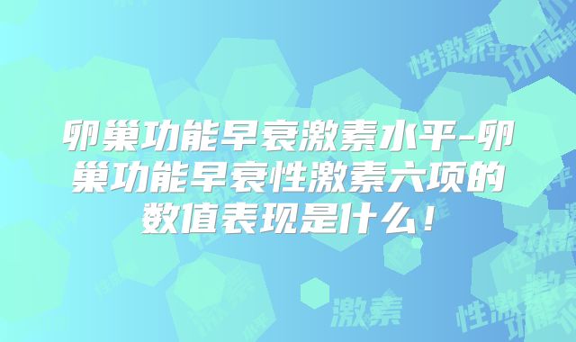 卵巢功能早衰激素水平-卵巢功能早衰性激素六项的数值表现是什么！