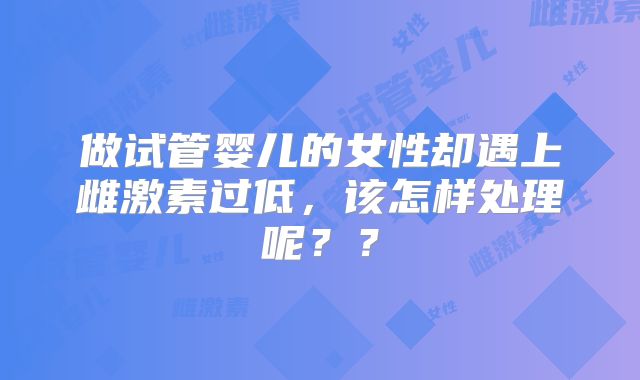 做试管婴儿的女性却遇上雌激素过低，该怎样处理呢？？