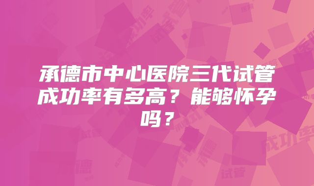 承德市中心医院三代试管成功率有多高?能够怀孕吗?