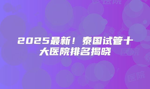 2025最新！泰国试管十大医院排名揭晓