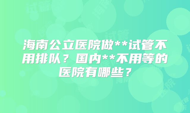 海南公立医院做**试管不用排队?国内**不用等的医院有哪些?