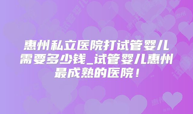 惠州私立医院打试管婴儿需要多少钱_试管婴儿惠州最成熟的医院！
