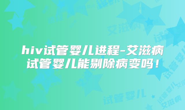 hiv试管婴儿进程-艾滋病试管婴儿能剔除病变吗!