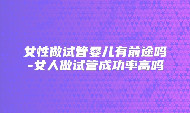女性做试管婴儿有前途吗-女人做试管成功率高吗