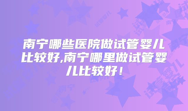 南宁哪些医院做试管婴儿比较好,南宁哪里做试管婴儿比较好！