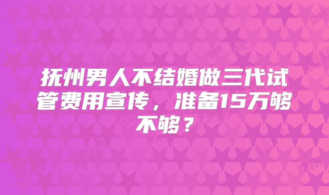 抚州男人不结婚做三代试管费用宣传，准备15万够不够？