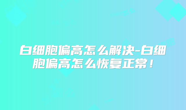 白细胞偏高怎么解决-白细胞偏高怎么恢复正常!