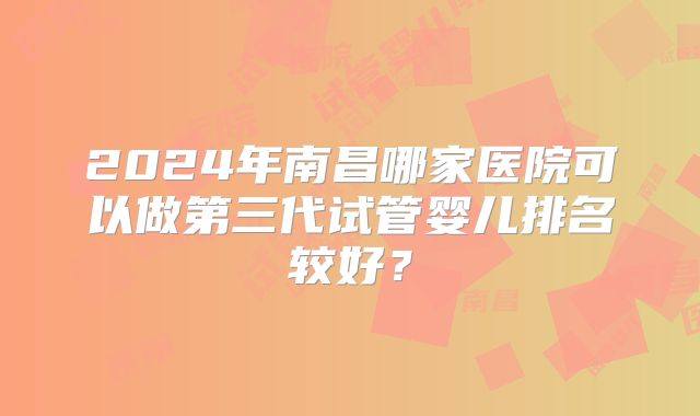 2024年南昌哪家医院可以做第三代试管婴儿排名较好？
