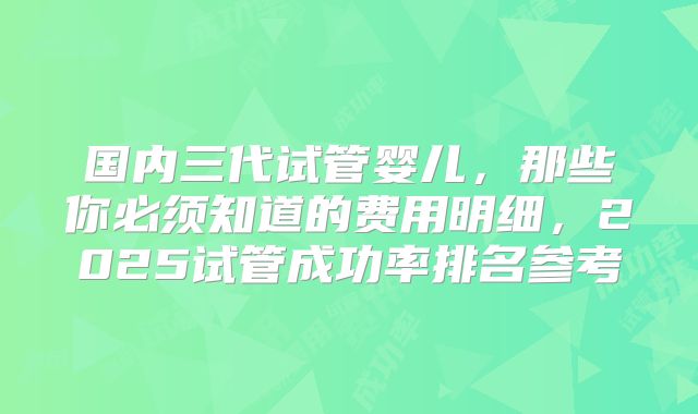 国内三代试管婴儿，那些你必须知道的费用明细，2025试管成功率排名参考