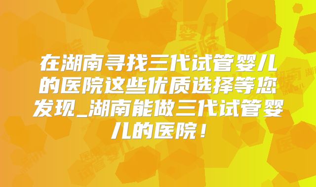 在湖南寻找三代试管婴儿的医院这些优质选择等您发现_湖南能做三代试管婴儿的医院！