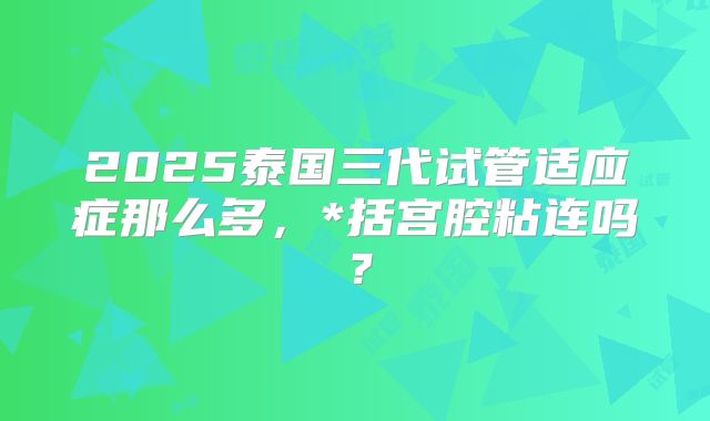 2025泰国三代试管适应症那么多,*括宫腔粘连吗?