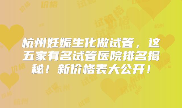 杭州妊娠生化做试管，这五家有名试管医院排名揭秘！新价格表大公开！