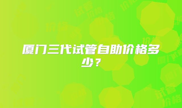 厦门三代试管自助价格多少？