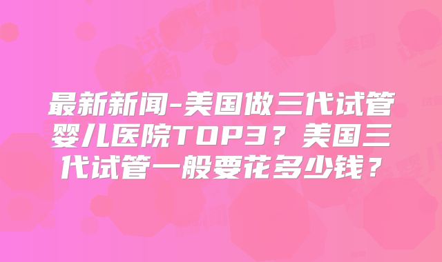 最新新闻-美国做三代试管婴儿医院TOP3？美国三代试管一般要花多少钱？