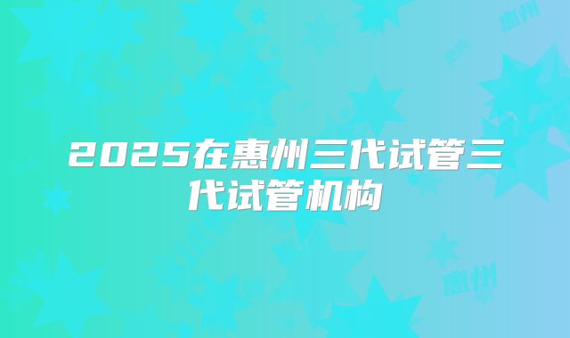 2025在惠州三代试管三代试管机构