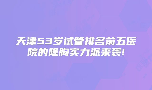 天津53岁试管排名前五医院的隆胸实力派来袭!